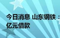 今日消息 山东钢铁：获控股股东提供不超10亿元借款