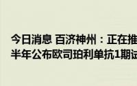 今日消息 百济神州：正在推进在研TIGIT项目，预计今年下半年公布欧司珀利单抗1期试验扩展队列的数据