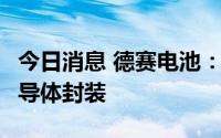 今日消息 德赛电池：SIP业务短期不会涉及半导体封装