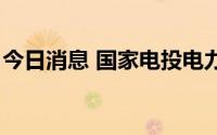 今日消息 国家电投电力装机规模突破2亿千瓦