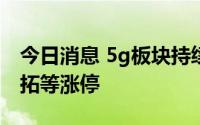 今日消息 5g板块持续活跃，奥维通信、英飞拓等涨停