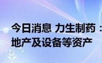 今日消息 力生制药：拟转让价值1.69亿元房地产及设备等资产