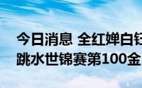 今日消息 全红婵白钰鸣混合团体夺冠，中国跳水世锦赛第100金