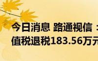 今日消息 路通视信：子公司收到软件产品增值税退税183.56万元
