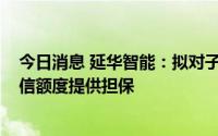 今日消息 延华智能：拟对子公司东方延华1000万元最高授信额度提供担保