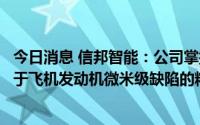 今日消息 信邦智能：公司掌握的高精度视觉检测技术，应用于飞机发动机微米级缺陷的精密检测领域