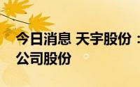 今日消息 天宇股份：拟0.5亿元至1亿元回购公司股份
