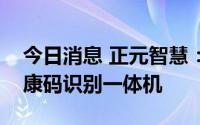 今日消息 正元智慧：子公司推出人脸测温健康码识别一体机