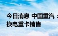 今日消息 中国重汽：实现了纯电式充电以及换电重卡销售