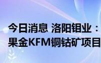 今日消息 洛阳钼业：18.26亿美元投资建设刚果金KFM铜钴矿项目