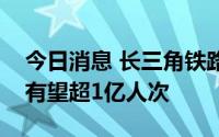 今日消息 长三角铁路暑运方案出台，客发量有望超1亿人次