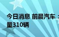 今日消息 前晨汽车：今年上半年轻卡累计销量310辆