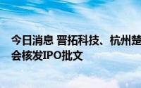 今日消息 晋拓科技、杭州楚环、立新能源等3家公司获证监会核发IPO批文