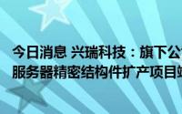 今日消息 兴瑞科技：旗下公司新能源汽车电子精密零组件及服务器精密结构件扩产项目竣工验收