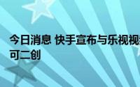 今日消息 快手宣布与乐视视频战略合作，独家自制版权作品可二创