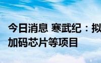 今日消息 寒武纪：拟定增募资不超26.5亿元，加码芯片等项目