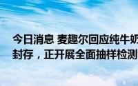 今日消息 麦趣尔回应纯牛奶抽检不合格：相关产品已下架、封存，正开展全面抽样检测
