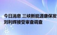 今日消息 三峡新能源康保发电有限公司原现场管理团队主管刘利辉接受审查调查