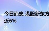 今日消息 港股新东方涨近8%，新东方在线涨近6%