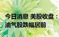 今日消息 美股收盘：三大指数收盘涨跌各异，油气股跌幅居前