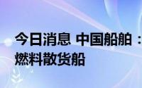 今日消息 中国船舶：签约2艘原油船和1艘双燃料散货船