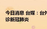 今日消息 台媒：台外事部门负责人吴钊燮确诊新冠肺炎