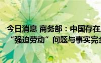 今日消息 商务部：中国存在所谓全球经济“非市场”政策及“强迫劳动”问题与事实完全不符