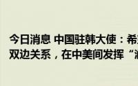 今日消息 中国驻韩大使：希望韩方妥善处理中韩、韩美两组双边关系，在中美间发挥“润滑剂”作用