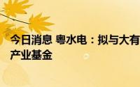 今日消息 粤水电：拟与大有农业设立100亿元规模清洁能源产业基金