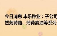 今日消息 丰乐种业：子公司拟3.66亿元投建年产5000吨天然薄荷脑、薄荷素油等系列天然香料及合成香料建设项目