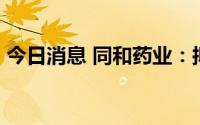 今日消息 同和药业：拟定增募资不超11亿元
