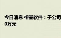 今日消息 榕基软件：子公司拟对亿榕信息同比例增资共4500万元