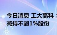 今日消息 工大高科：公司第四大股东张利拟减持不超1%股份