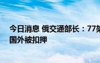 今日消息 俄交通部长：77架俄罗斯航空公司的民用飞机在国外被扣押