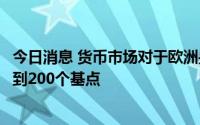 今日消息 货币市场对于欧洲央行到2023年6月的加息押注不到200个基点