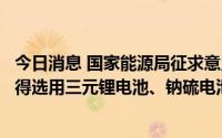 今日消息 国家能源局征求意见稿：中大型电化学储能电站不得选用三元锂电池、钠硫电池