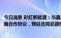 今日消息 彩虹新能源：与晶澳科技就供应及采购产品续签战略合作协议，预估合同总额约22.23亿元