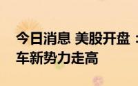 今日消息 美股开盘：三大指数集体低开，造车新势力走高