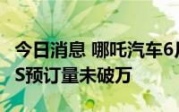 今日消息 哪吒汽车6月交付量13157台，哪吒S预订量未破万