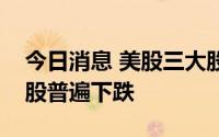 今日消息 美股三大股指集体收跌，热门中概股普遍下跌