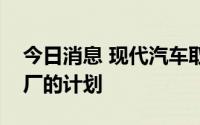 今日消息 现代汽车取消自建液化天然气热电厂的计划