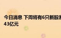 今日消息 下周将有6只新股发行，预计募集资金金额共计42.43亿元