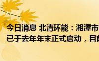 今日消息 北清环能：湘潭市餐厨垃圾资源化利用项目试运营已于去年年末正式启动，目前正常运营中
