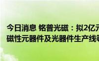今日消息 铭普光磁：拟2亿元投资制造基地项目，建设厂房、磁性元器件及光器件生产线等