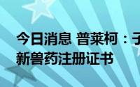 今日消息 普莱柯：子公司头孢泊肟酯片获得新兽药注册证书