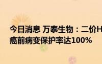 今日消息 万泰生物：二价HPV疫苗预防HPV16/18型相关癌前病变保护率达100%
