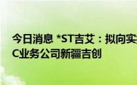 今日消息 *ST吉艾：拟向实控人旗下公司出售重资产类AMC业务公司新疆吉创