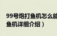 99号炮打鱼机怎么能赢钱简介（关于99炮打鱼机详细介绍）