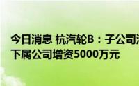 今日消息 杭汽轮B：子公司汽轮新能源公司以债转股方式对下属公司增资5000万元