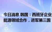 今日消息 韩国：西班牙企业人士提议与韩企在基建及可再生能源领域合作，进军第三国